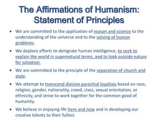 The Affirmations of Humanism:
Statement of Principles
We are committed to the application of reason and science to the
understanding of the universe and to the solving of human
problems.
We deplore efforts to denigrate human intelligence, to seek to
explain the world in supernatural terms, and to look outside nature
for salvation.
We are committed to the principle of the separation of church and
state.
We attempt to transcend divisive parochial loyalties based on race,
religion, gender, nationality, creed, class, sexual orientation, or
ethnicity, and strive to work together for the common good of
humanity.
We believe in enjoying life here and now and in developing our
creative talents to their fullest.
 