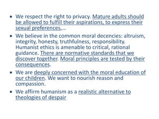 We respect the right to privacy. Mature adults should
be allowed to fulfill their aspirations, to express their
sexual preferences,…
We believe in the common moral decencies: altruism,
integrity, honesty, truthfulness, responsibility.
Humanist ethics is amenable to critical, rational
guidance. There are normative standards that we
discover together. Moral principles are tested by their
consequences.
We are deeply concerned with the moral education of
our children. We want to nourish reason and
compassion.
We affirm humanism as a realistic alternative to
theologies of despair
 