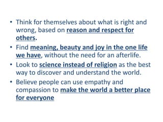 • Think for themselves about what is right and
wrong, based on reason and respect for
others.
• Find meaning, beauty and joy in the one life
we have, without the need for an afterlife.
• Look to science instead of religion as the best
way to discover and understand the world.
• Believe people can use empathy and
compassion to make the world a better place
for everyone
 