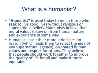 What is a humanist?
• “Humanist” is used today to mean those who
seek to live good lives without religious or
superstitious beliefs. Humanists believe that
moral values follow on from human nature
and experience in some way.
• Humanists base their moral principles on
reason (which leads them to reject the idea of
any supernatural agency), on shared human
values and respect for others. They believe
that people should work together to improve
the quality of life for all and make it more
equitable.
 