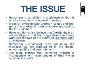 THE ISSUE
• Humanism is a religion – a philosophy that is
rapidly spreading across western society
• It can at times imitate Christian values and fool
some into thinking it is just a modern approach to
the Christian faith
• However, Humanists believe that Christianity is an
old paradigm – that the progressive man is one
who sees the God of the Bible and His moral code
as irrelevant
• Humanism is influencing, even dominating, the
messages we are exposed to in the media,
schools, politics and entertainment
• The Bible teaches that Humanist thought is
incompatible with requirements of God – your
salvation is at risk!
 