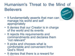 Humanism's Threat to the Mind of
Believers
• It fundamentally asserts that man can
manage his world and self
appropriately
• It denies that our Creator is in charge
of the world and its events
• It rejects His requirements and
commandments and declares them
“not relevant”
• It picks and chooses what is
comfortable and convenient from
God’s Word
• It denies that there is a reward for
 