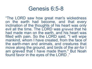 Genesis 6:5-8
“The LORD saw how great man's wickedness
on the earth had become, and that every
inclination of the thoughts of his heart was only
evil all the time. The LORD was grieved that he
had made man on the earth, and his heart was
filled with pain. So the LORD said, "I will wipe
mankind, whom I have created, from the face of
the earth-men and animals, and creatures that
move along the ground, and birds of the air-for I
am grieved that I have made them." But Noah
found favor in the eyes of the LORD .”
 