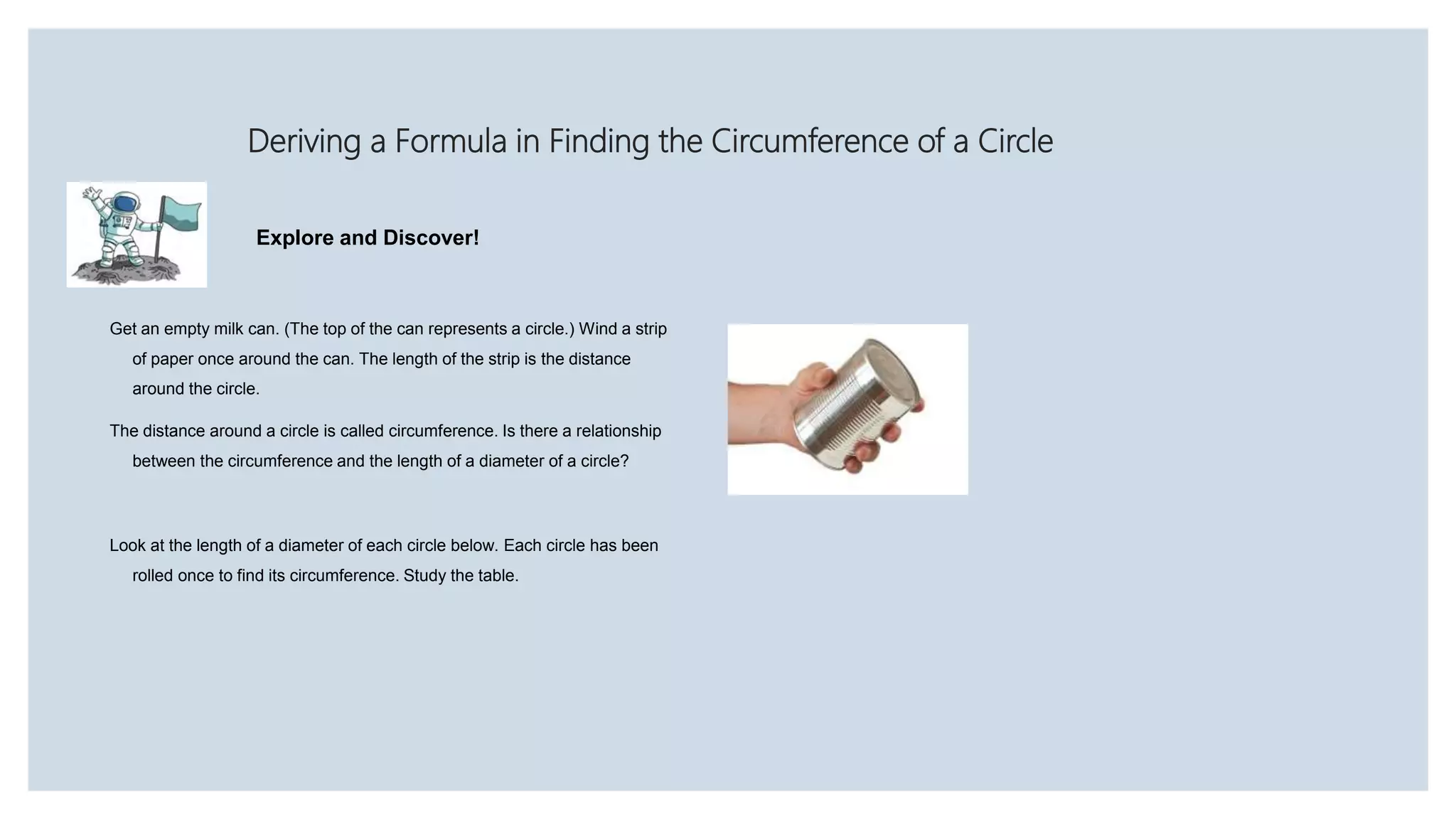 Deriving a Formula in Finding the Circumference of a Circle
Explore and Discover!
Get an empty milk can. (The top of the can represents a circle.) Wind a strip
of paper once around the can. The length of the strip is the distance
around the circle.
The distance around a circle is called circumference. Is there a relationship
between the circumference and the length of a diameter of a circle?
Look at the length of a diameter of each circle below. Each circle has been
rolled once to find its circumference. Study the table.
 