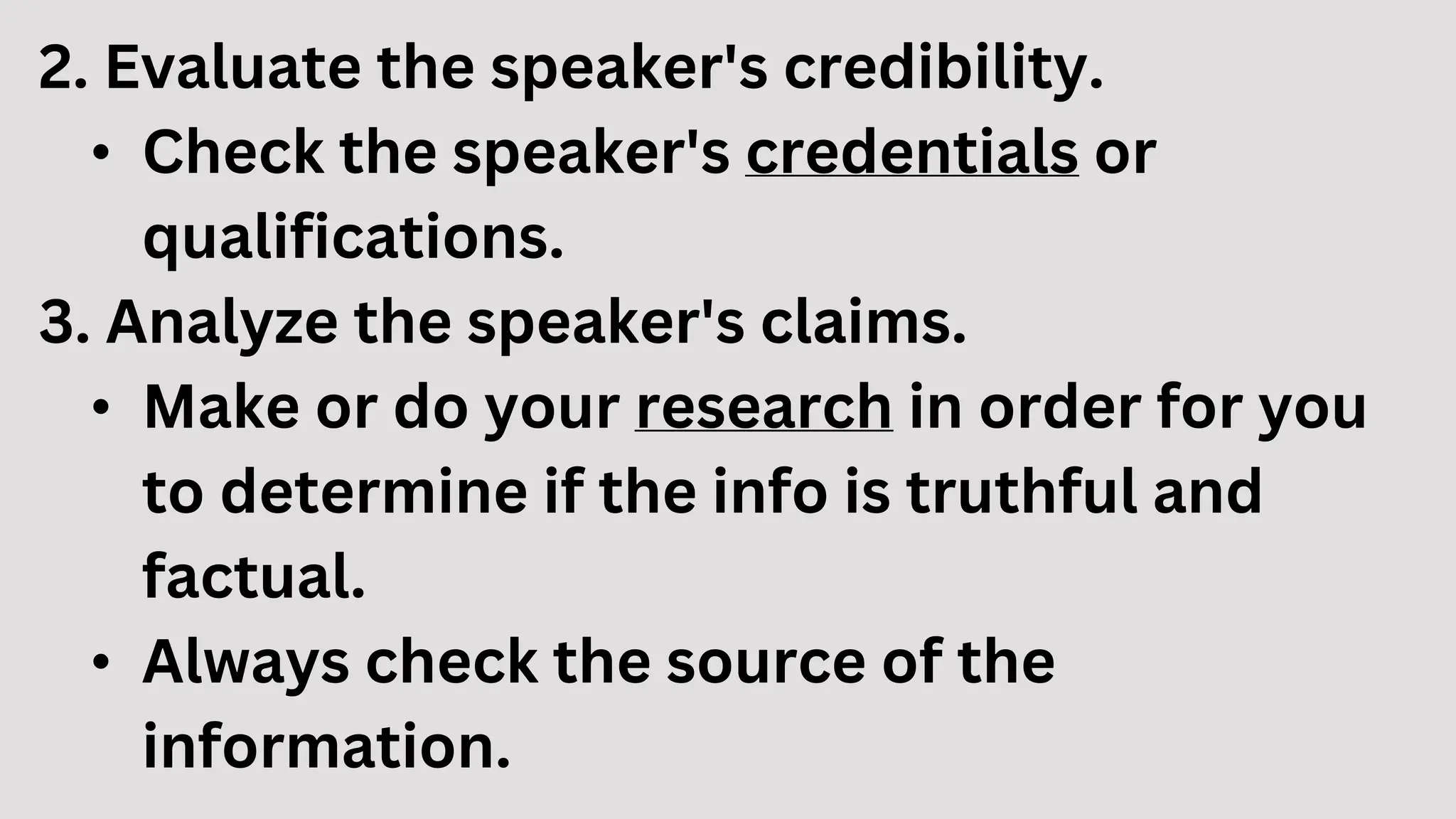 2. Evaluate the speaker's credibility.
• Check the speaker's credentials or
qualifications.
3. Analyze the speaker's claims.
• Make or do your research in order for you
to determine if the info is truthful and
factual.
• Always check the source of the
information.
 