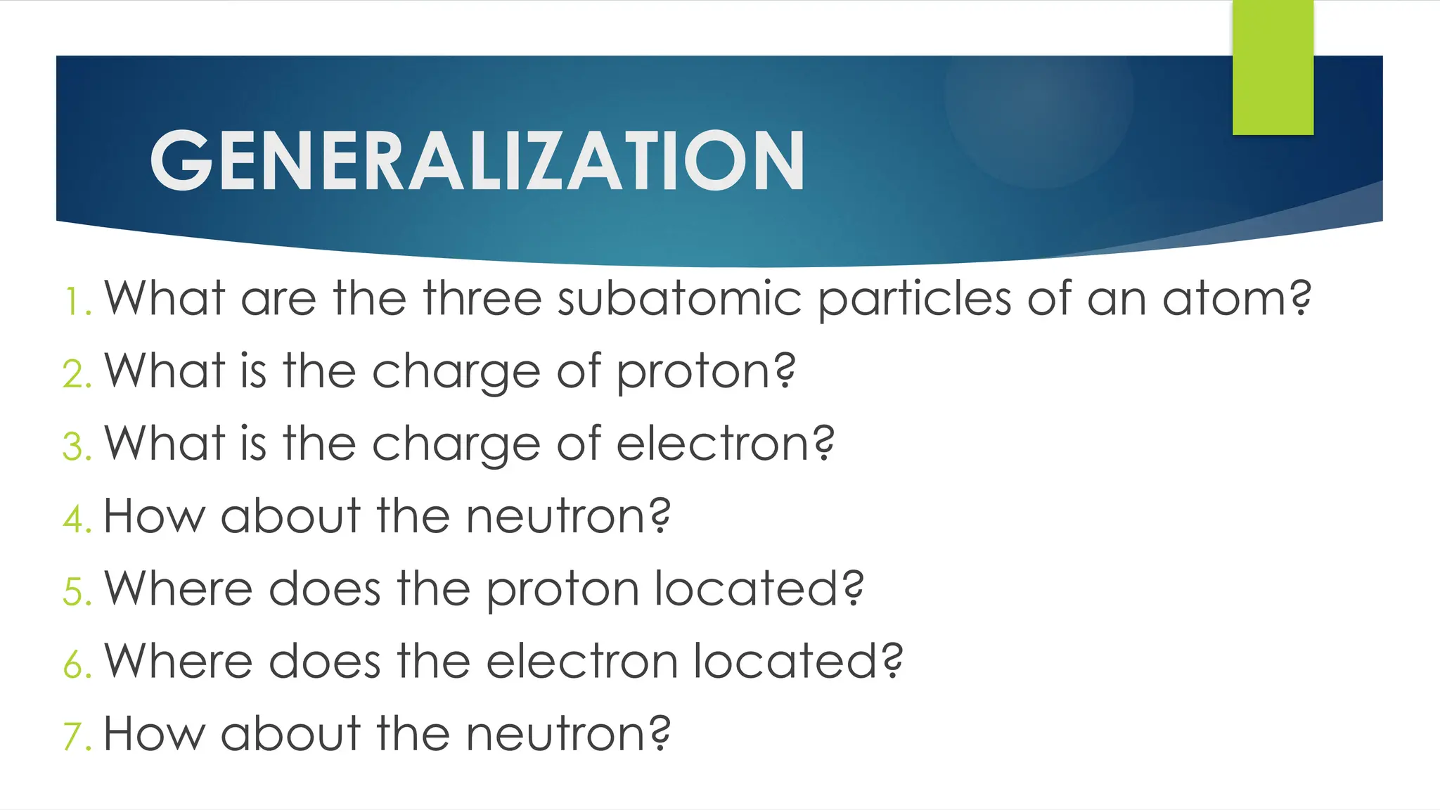 GENERALIZATION
1. What are the three subatomic particles of an atom?
2. What is the charge of proton?
3. What is the charge of electron?
4. How about the neutron?
5. Where does the proton located?
6. Where does the electron located?
7. How about the neutron?
 