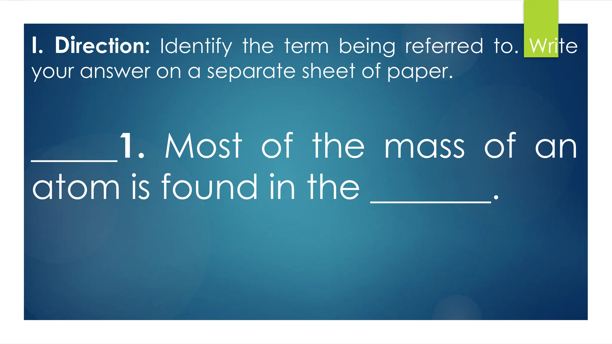 I. Direction: Identify the term being referred to. Write
your answer on a separate sheet of paper.
_____1. Most of the mass of an
atom is found in the _______.
 