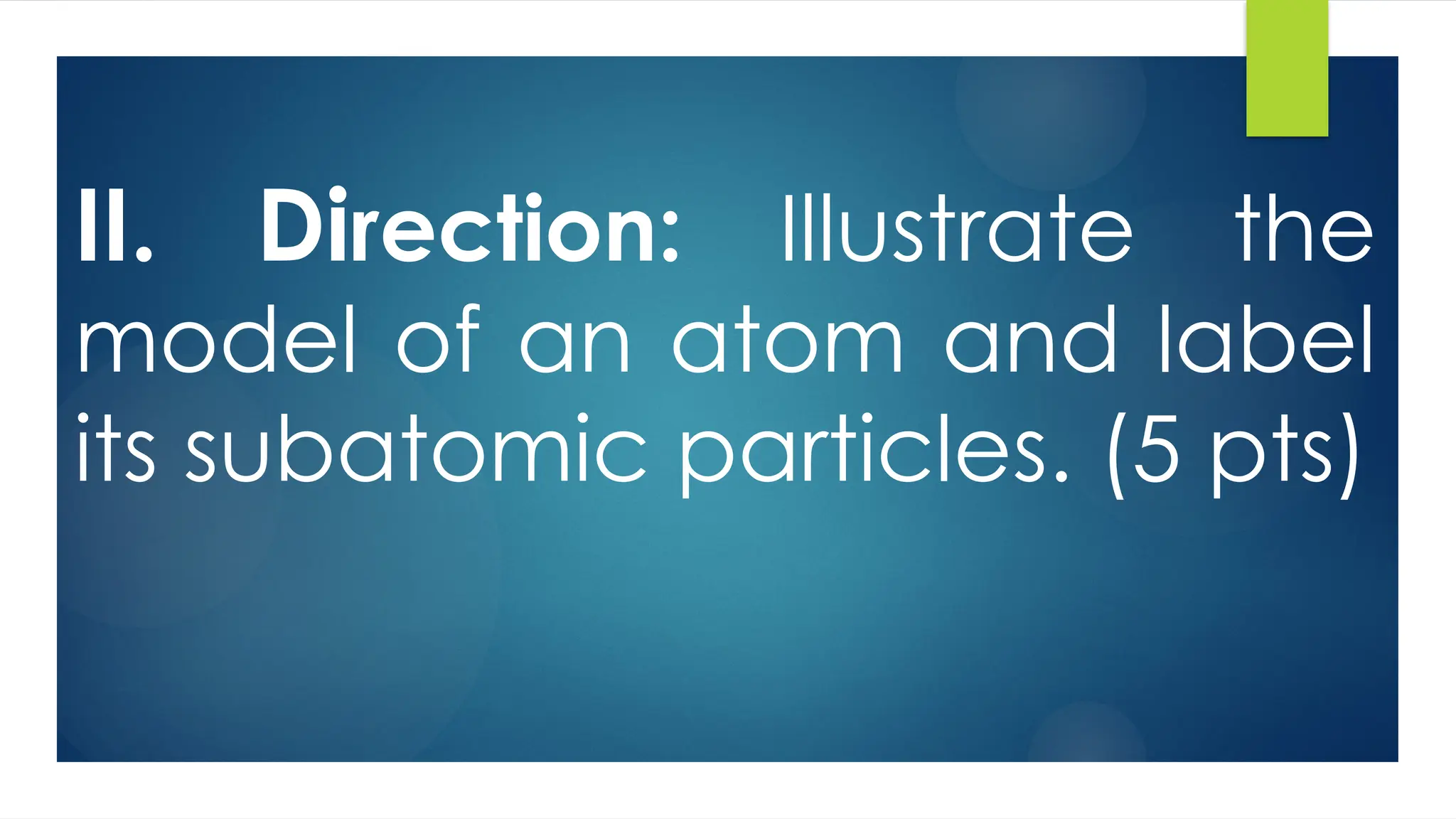 II. Direction: Illustrate the
model of an atom and label
its subatomic particles. (5 pts)
 