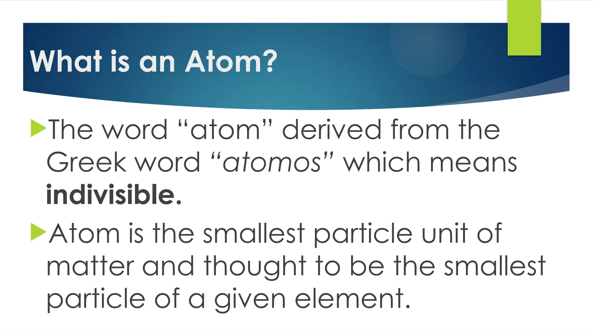 What is an Atom?
The word “atom” derived from the
Greek word “atomos” which means
indivisible.
Atom is the smallest particle unit of
matter and thought to be the smallest
particle of a given element.
 