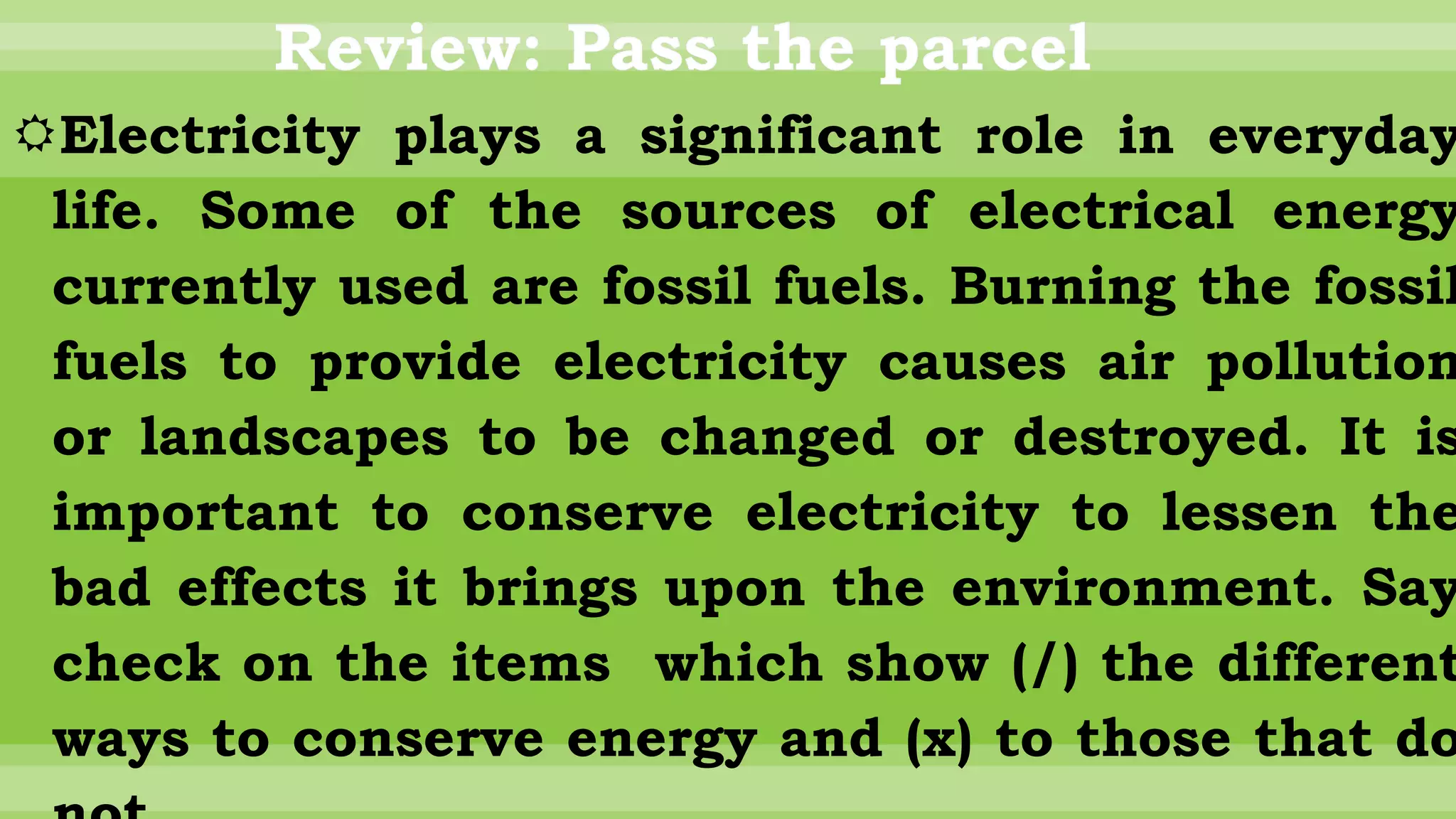 Review: Pass the parcel
Electricity plays a significant role in everyday
life. Some of the sources of electrical energy
currently used are fossil fuels. Burning the fossil
fuels to provide electricity causes air pollution
or landscapes to be changed or destroyed. It is
important to conserve electricity to lessen the
bad effects it brings upon the environment. Say
check on the items which show (/) the different
ways to conserve energy and (x) to those that do
 