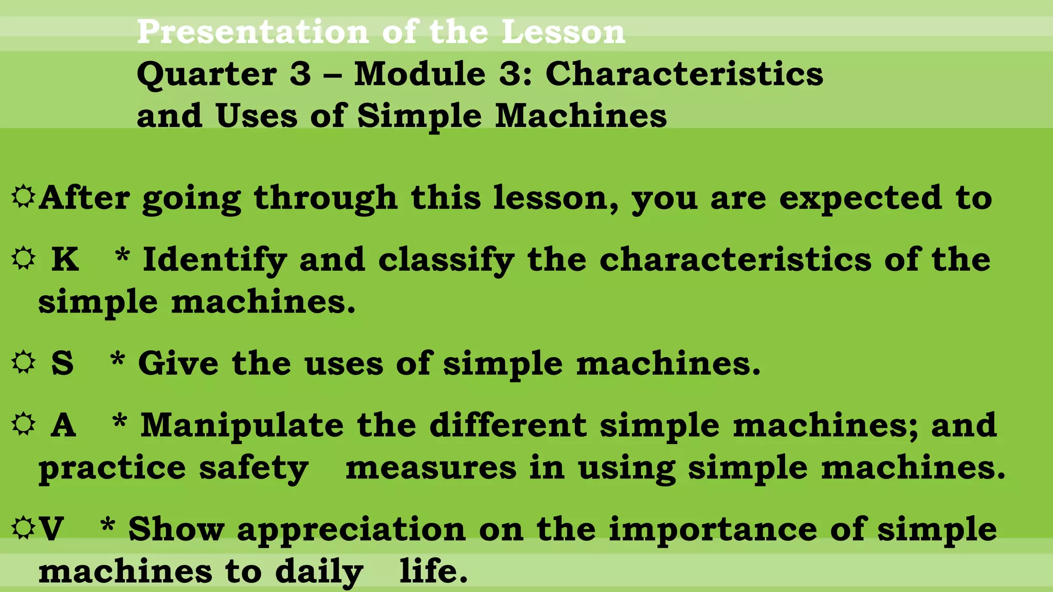 Presentation of the Lesson
Quarter 3 – Module 3: Characteristics
and Uses of Simple Machines
After going through this lesson, you are expected to
 K * Identify and classify the characteristics of the
simple machines.
 S * Give the uses of simple machines.
 A * Manipulate the different simple machines; and
practice safety measures in using simple machines.
V * Show appreciation on the importance of simple
machines to daily life.
 