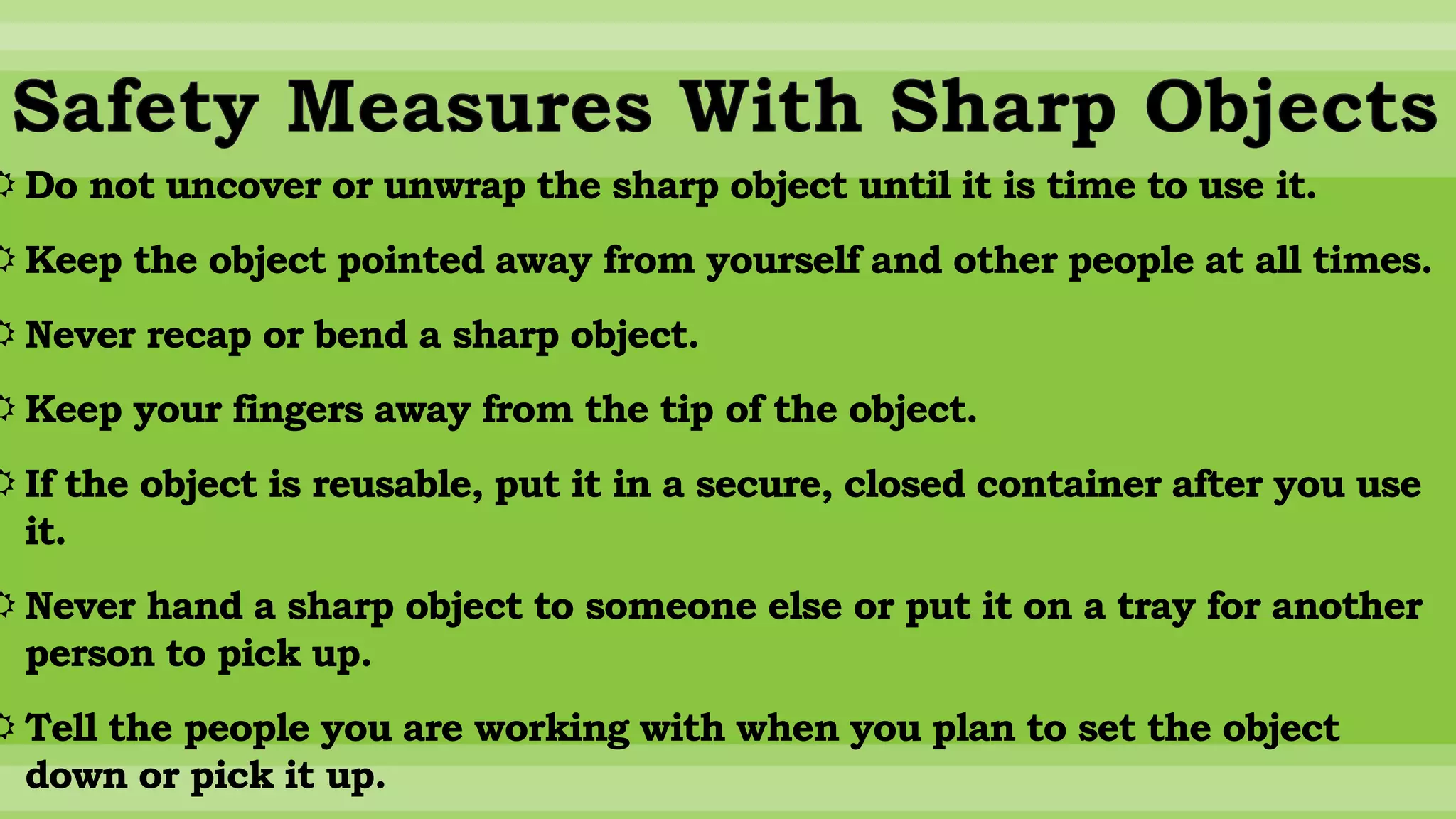 Safety Measures With Sharp Objects
 Do not uncover or unwrap the sharp object until it is time to use it.
 Keep the object pointed away from yourself and other people at all times.
 Never recap or bend a sharp object.
 Keep your fingers away from the tip of the object.
 If the object is reusable, put it in a secure, closed container after you use
it.
 Never hand a sharp object to someone else or put it on a tray for another
person to pick up.
 Tell the people you are working with when you plan to set the object
down or pick it up.
 