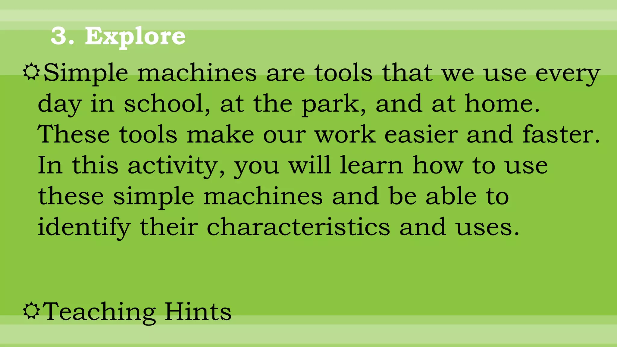 3. Explore
Simple machines are tools that we use every
day in school, at the park, and at home.
These tools make our work easier and faster.
In this activity, you will learn how to use
these simple machines and be able to
identify their characteristics and uses.
Teaching Hints
 