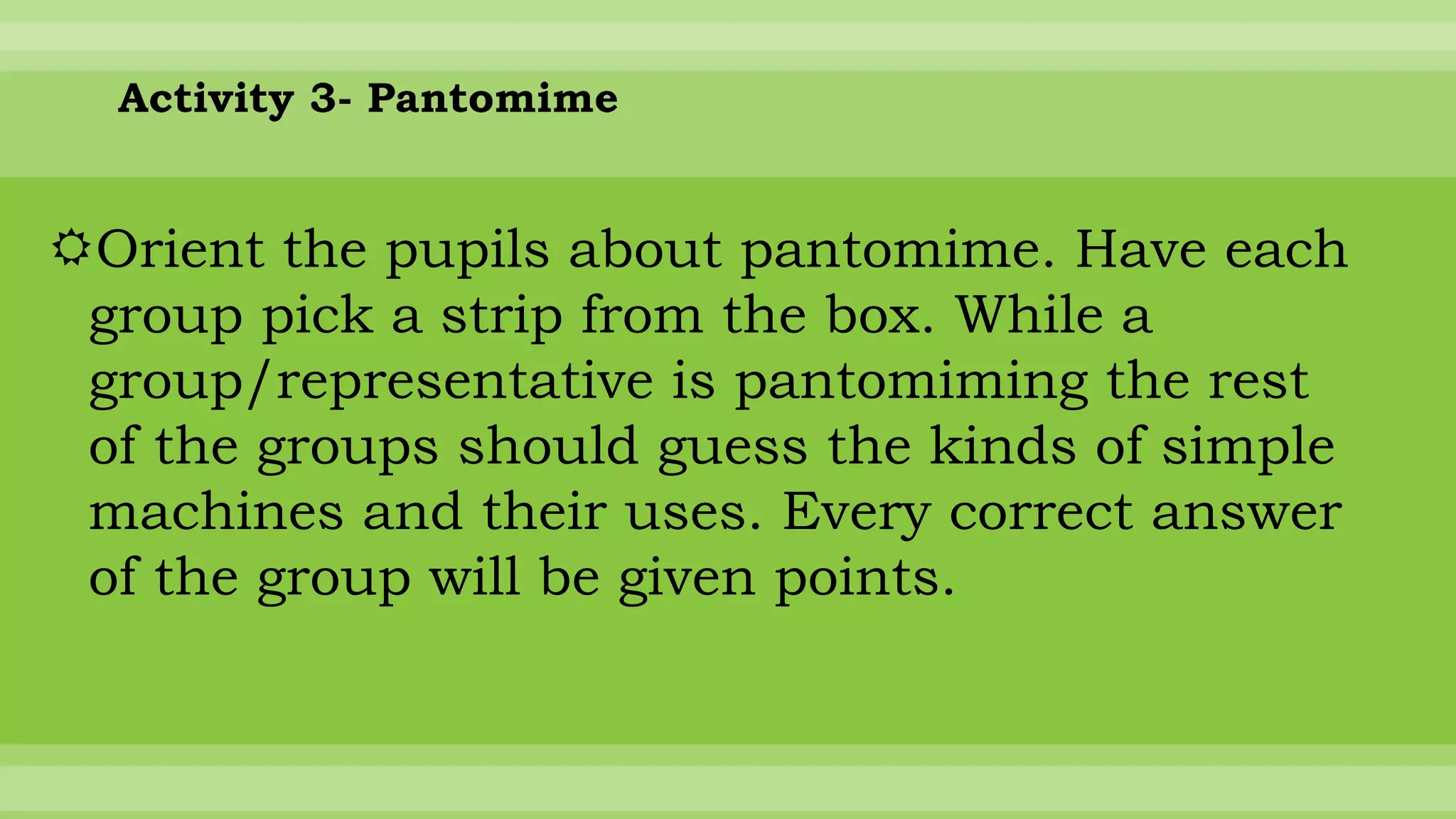 Activity 3- Pantomime
Orient the pupils about pantomime. Have each
group pick a strip from the box. While a
group/representative is pantomiming the rest
of the groups should guess the kinds of simple
machines and their uses. Every correct answer
of the group will be given points.
 