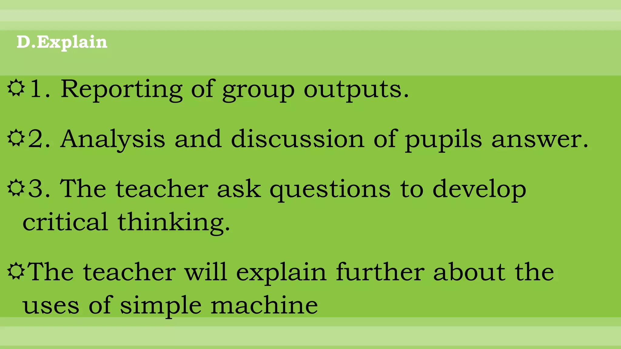D.Explain
1. Reporting of group outputs.
2. Analysis and discussion of pupils answer.
3. The teacher ask questions to develop
critical thinking.
The teacher will explain further about the
uses of simple machine
 