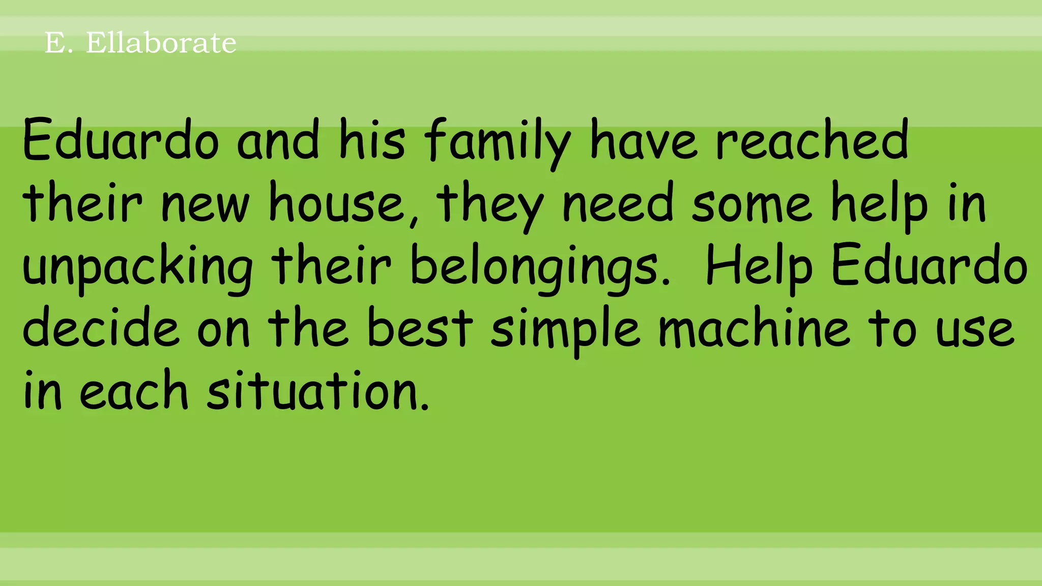 Eduardo and his family have reached
their new house, they need some help in
unpacking their belongings. Help Eduardo
decide on the best simple machine to use
in each situation.
E. Ellaborate
 