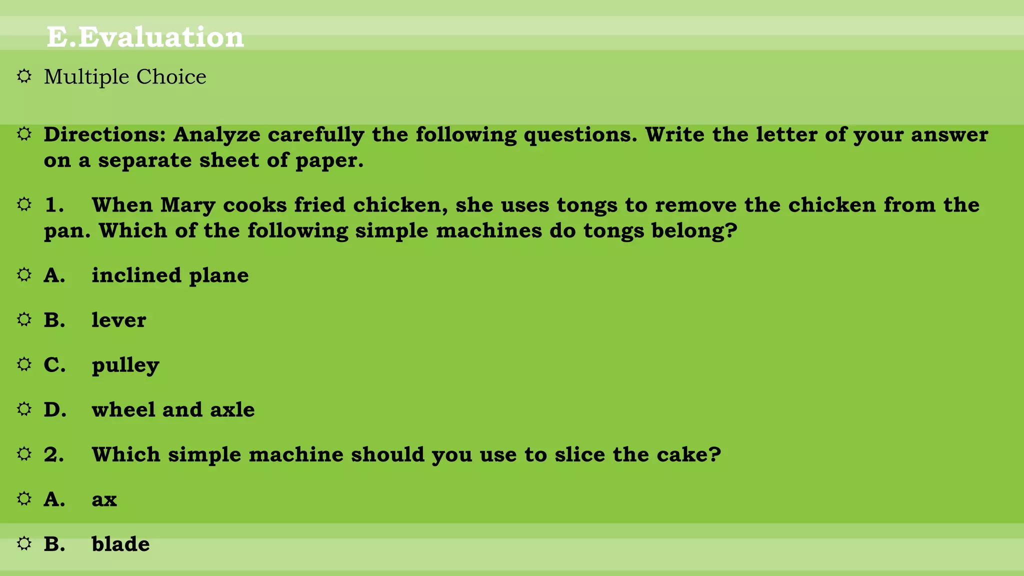 E.Evaluation
 Multiple Choice
 Directions: Analyze carefully the following questions. Write the letter of your answer
on a separate sheet of paper.
 1. When Mary cooks fried chicken, she uses tongs to remove the chicken from the
pan. Which of the following simple machines do tongs belong?
 A. inclined plane
 B. lever
 C. pulley
 D. wheel and axle
 2. Which simple machine should you use to slice the cake?
 A. ax
 B. blade
 