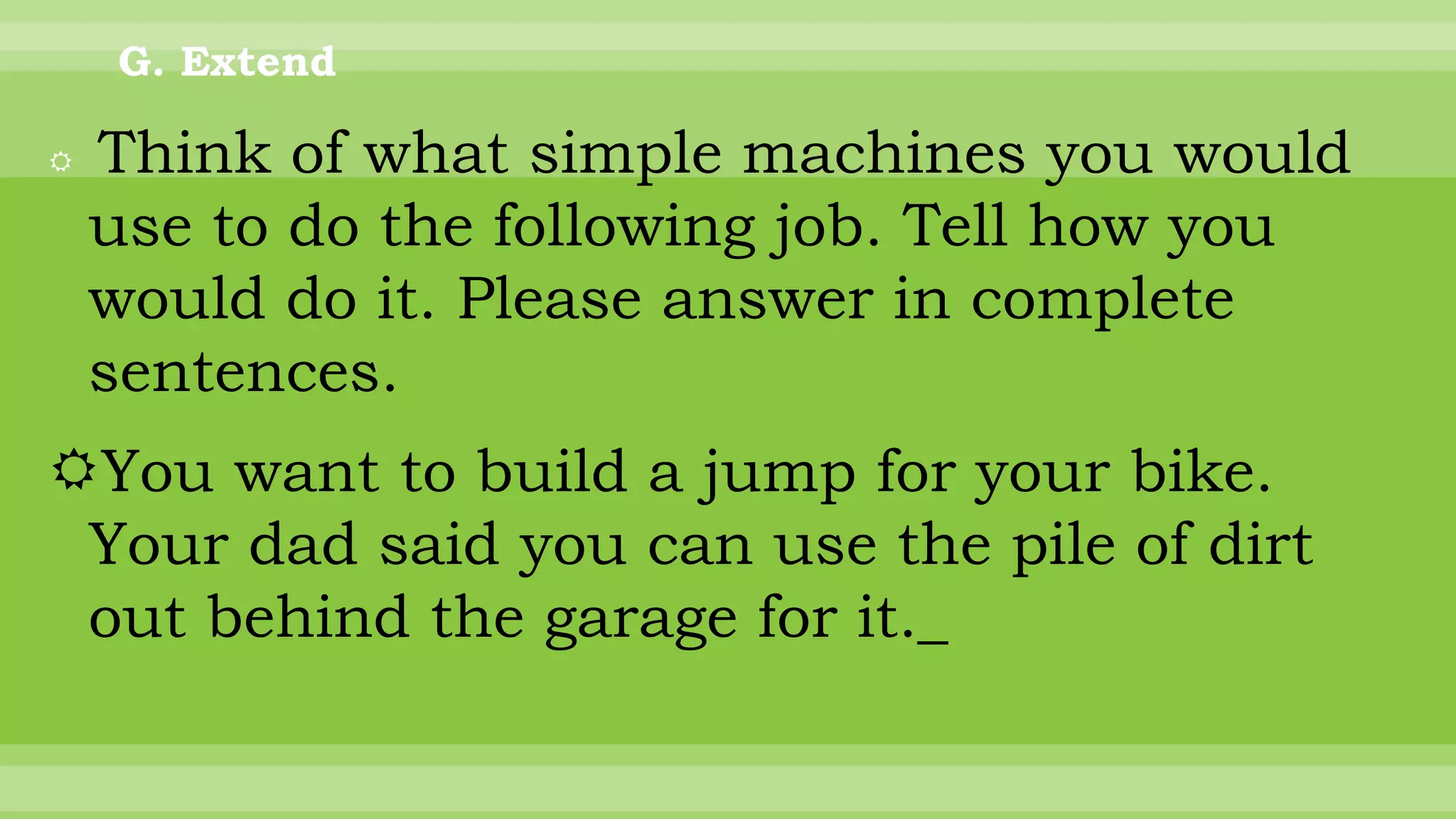 G. Extend
 Think of what simple machines you would
use to do the following job. Tell how you
would do it. Please answer in complete
sentences.
You want to build a jump for your bike.
Your dad said you can use the pile of dirt
out behind the garage for it._
 