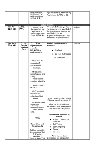 pangkabuhayan,
pangkultural, at
pangkapayapaan.
EsP9PL-Ib-1.4
ng Subsidiarity b. Prinsipyo ng
Pagkakaisa EsP9PL-Ic-2.2
LUNCHBREAK
1:00 AM –
02:00 AM
ARAL.
PAN.
Nasusuri ang
kahalagahan ng
pag-aaral ng
kontemporaryong
isyu. (MELC 1)
* Gawain 5. Timbangin Mo,
Kontemporaryong Isyu Ba Ito?
Suriin ang bawat pahayag at
sabihin kung ito ay
kontemporaryong isyu o hindi.
Ipaliwanag ang iyong sagot
Modular
2:00 AM –
03:00 AM
TLE –
Beauty
Care Nail
Care
LO 1. Clean
fingernails and
toenails
TLE_HEBC9_
12PMPIII/la-r-5
1.13 Explain the
concepts of
manicure and
Pedicure.
1.14 Describe
basic hygiene and
safety
measures to
maintain a healthy
environment in
the salon.
1.15 Consult with
the client to
established their
needs.
1.16 Record client
information
accurately into a
client record
card.
NONE
Hard drive and
file concepts
Building foundation
Compaction of Soil
Soil Testing
Materials in
Compaction of Soil
Answer the following in
Module 1:
● Pre-Test
● Do - Let Us Practice
Let Us Assess
What I know: Modified true or
False on page 6, numbers 1-7
Give the function of each
equipment, tools and materials
needed in soil compaction
Answer the following in
Module :
● Activity 1 finding the
materials
● Soil Testing
● Soil Compating
● Essay
● Interview
Performance task:
Demostrate soil compaction
Modular
 