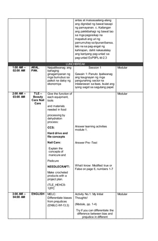 antas at maisasaalang-alang
ang dignidad ng bawat kasapi
ng pamayanan. c. Kailangan
ang pakikibahagi ng bawat tao
sa mga pagsisikap na
mapabuti ang uri ng
pamumuhay sa lipunan/bansa,
lalo na sa pag-angat ng
kahirapan, dahil nakasalalay
ang kaniyang pag-unlad sa
pag-unlad EsP9PL-Id-2.3
LUNCHBREAK
1:00 AM –
02:00 AM
ARAL.
PAN.
Naipaliliwanag ang
bahaging
ginagampanan ng
mga bumubuo sa
paikot na daloy ng
ekonomiya
Session 1
Gawain 1: Panuto: Ipaliwanag
ang kaugnayan ng mga
pangunahing sector na
inilalarawan sa itaas. Isulat ang
iyong sagot sa sagutang papel.
Modular
2:00 AM –
03:00 AM
TLE –
Beauty
Care Nail
Care
Give the function of
each equipment,
tools
and materials
needed in food
processing by
dehydration
process:
CCS:
Hard drive and
file concepts
Nail Care:
Explain the
concepts of
manicure and
Pedicure
NEEDLECRAFT:
Make crocheted
products with a
project plan.
(TLE_HEHC9-
12PC
Answer learning activities
module 1.
Answer Pre -Test
What I know: Modified true or
False on page 6, numbers 1-7
Modular
3:00 AM –
04:00 AM
ENGLISH MELC:
Differentiate biases
from prejudices
(EN9LC-IVf-13.3)
Activity No.1: My Initial
Thoughts!
(Module, pp. 1-4)
Try if you can differentiate the
difference between bias and
prejudice in different
Modular
 