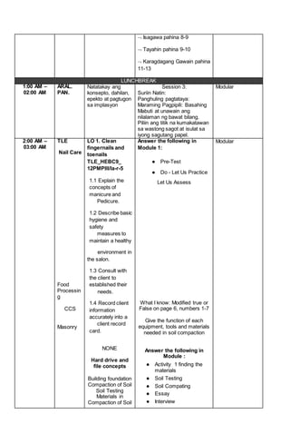  Isagawa pahina 8-9
 Tayahin pahina 9-10
 Karagdagang Gawain pahina
11-13
LUNCHBREAK
1:00 AM –
02:00 AM
ARAL.
PAN.
Natatakay ang
konsepto, dahilan,
epekto at pagtugon
sa implasyon
Session 3:
Suriin Natin:
Panghuling pagtataya:
Maraming Pagpipili: Basahing
Mabuti at unawain ang
nilalaman ng bawat bilang.
Piliin ang titik na kumakatawan
sa wastong sagot at isulat sa
iyong sagutang papel.
Modular
2:00 AM –
03:00 AM
TLE
Nail Care
Food
Processin
g
CCS
Masonry
LO 1. Clean
fingernails and
toenails
TLE_HEBC9_
12PMPIII/la-r-5
1.1 Explain the
concepts of
manicure and
Pedicure.
1.2 Describe basic
hygiene and
safety
measures to
maintain a healthy
environment in
the salon.
1.3 Consult with
the client to
established their
needs.
1.4 Record client
information
accurately into a
client record
card.
NONE
Hard drive and
file concepts
Building foundation
Compaction of Soil
Soil Testing
Materials in
Compaction of Soil
Answer the following in
Module 1:
● Pre-Test
● Do - Let Us Practice
Let Us Assess
What I know: Modified true or
False on page 6, numbers 1-7
Give the function of each
equipment, tools and materials
needed in soil compaction
Answer the following in
Module :
● Activity 1 finding the
materials
● Soil Testing
● Soil Compating
● Essay
● Interview
Modular
 