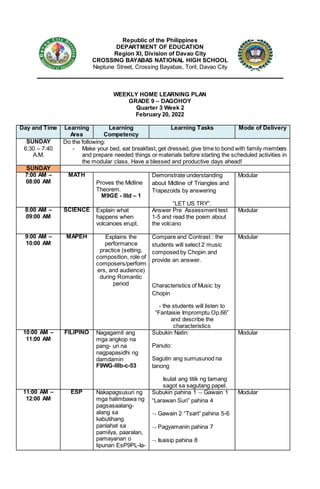Republic of the Philippines
DEPARTMENT OF EDUCATION
Region XI, Division of Davao City
CROSSING BAYABAS NATIONAL HIGH SCHOOL
Neptune Street, Crossing Bayabas, Toril, Davao City
WEEKLY HOME LEARNING PLAN
GRADE 9 – DAGOHOY
Quarter 3 Week 2
February 20, 2022
Day and Time Learning
Area
Learning
Competency
Learning Tasks Mode of Delivery
SUNDAY
6:30 – 7:40
A.M.
Do the following:
- Make your bed, eat breakfast, get dressed, give time to bond with family members
and prepare needed things or materials before starting the scheduled activities in
the modular class. Have a blessed and productive days ahead!
SUNDAY
7:00 AM –
08:00 AM
MATH
Proves the Midline
Theorem.
M9GE - IIId – 1
Demonstrate understanding
about Midline of Triangles and
Trapezoids by answering
“LET US TRY”.
Modular
8:00 AM –
09:00 AM
SCIENCE Explain what
happens when
volcanoes erupt.
Answer Pre Assessment test
1-5 and read the poem about
the volcano
Modular
9:00 AM –
10:00 AM
MAPEH Explains the
performance
practice (setting,
composition, role of
composers/perform
ers, and audience)
during Romantic
period
Compare and Contrast : the
students will select 2 music
composed by Chopin and
provide an answer.
Characteristics of Music by
Chopin
- the students will listen to
“Fantaisie Impromptu Op.66”
and describe the
characteristics
Modular
10:00 AM –
11:00 AM
FILIPINO Nagagamit ang
mga angkop na
pang- uri na
nagpapasidhi ng
damdamin
F9WG-IIIb-c-53
Subukin Natin:
Panuto:
Sagutin ang sumusunod na
tanong
Isulat ang titik ng tamang
sagot sa sagutang papel.
Modular
11:00 AM –
12:00 AM
ESP Nakapagsusuri ng
mga halimbawa ng
pagsasaalang-
alang sa
kabutihang
panlahat sa
pamilya, paaralan,
pamayanan o
lipunan EsP9PL-Ia-
Subukin pahina 1  Gawain 1
“Larawan Suri” pahina 4
 Gawain 2 “Tsart” pahina 5-6
 Pagyamanin pahina 7
 Isaisip pahina 8
Modular
 