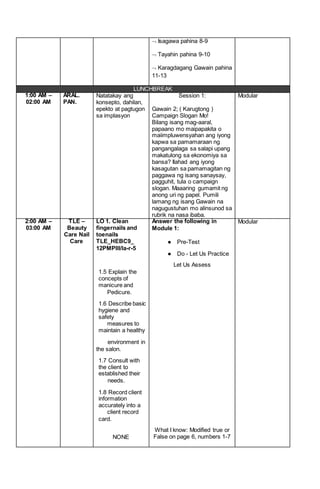  Isagawa pahina 8-9
 Tayahin pahina 9-10
 Karagdagang Gawain pahina
11-13
LUNCHBREAK
1:00 AM –
02:00 AM
ARAL.
PAN.
Natatakay ang
konsepto, dahilan,
epekto at pagtugon
sa implasyon
Session 1:
Gawain 2; ( Karugtong )
Campaign Slogan Mo!
Bilang isang mag-aaral,
papaano mo maipapakita o
maiimpluwensyahan ang iyong
kapwa sa pamamaraan ng
pangangalaga sa salapi upang
makatulong sa ekonomiya sa
bansa? Ilahad ang iyong
kasagutan sa pamamagitan ng
paggawa ng isang sanaysay,
pagguhit, tula o campaign
slogan. Maaaring gumamit ng
anong uri ng papel. Pumili
lamang ng isang Gawain na
nagugustuhan mo alinsunod sa
rubrik na nasa ibaba.
Modular
2:00 AM –
03:00 AM
TLE –
Beauty
Care Nail
Care
LO 1. Clean
fingernails and
toenails
TLE_HEBC9_
12PMPIII/la-r-5
1.5 Explain the
concepts of
manicure and
Pedicure.
1.6 Describe basic
hygiene and
safety
measures to
maintain a healthy
environment in
the salon.
1.7 Consult with
the client to
established their
needs.
1.8 Record client
information
accurately into a
client record
card.
NONE
Answer the following in
Module 1:
● Pre-Test
● Do - Let Us Practice
Let Us Assess
What I know: Modified true or
False on page 6, numbers 1-7
Modular
 