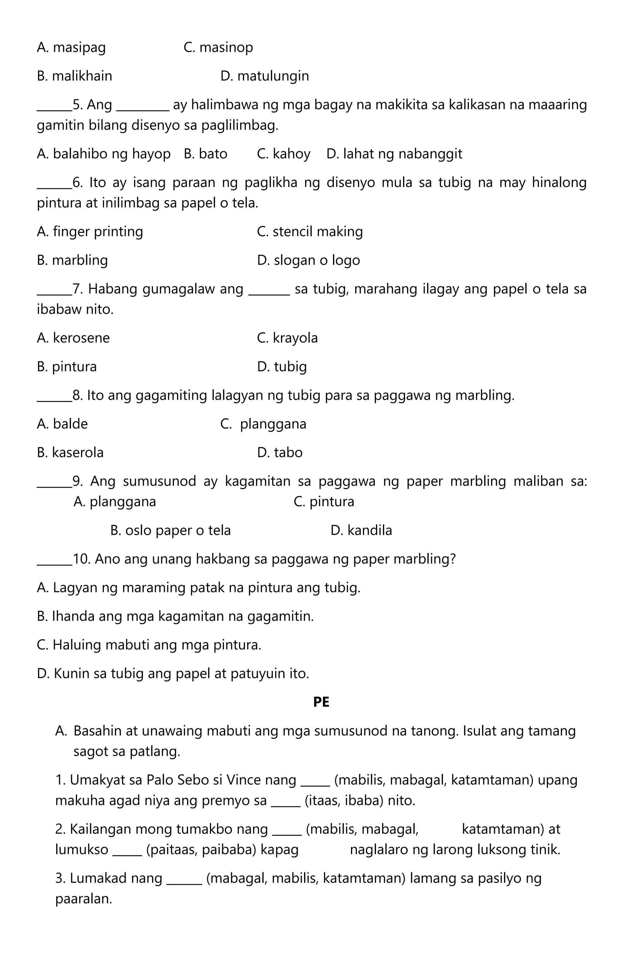 A. masipag C. masinop
B. malikhain D. matulungin
______5. Ang _________ ay halimbawa ng mga bagay na makikita sa kalikasan na maaaring
gamitin bilang disenyo sa paglilimbag.
A. balahibo ng hayop B. bato C. kahoy D. lahat ng nabanggit
______6. Ito ay isang paraan ng paglikha ng disenyo mula sa tubig na may hinalong
pintura at inilimbag sa papel o tela.
A. finger printing C. stencil making
B. marbling D. slogan o logo
______7. Habang gumagalaw ang _______ sa tubig, marahang ilagay ang papel o tela sa
ibabaw nito.
A. kerosene C. krayola
B. pintura D. tubig
______8. Ito ang gagamiting lalagyan ng tubig para sa paggawa ng marbling.
A. balde C. planggana
B. kaserola D. tabo
______9. Ang sumusunod ay kagamitan sa paggawa ng paper marbling maliban sa:
A. planggana C. pintura
B. oslo paper o tela D. kandila
______10. Ano ang unang hakbang sa paggawa ng paper marbling?
A. Lagyan ng maraming patak na pintura ang tubig.
B. Ihanda ang mga kagamitan na gagamitin.
C. Haluing mabuti ang mga pintura.
D. Kunin sa tubig ang papel at patuyuin ito.
PE
A. Basahin at unawaing mabuti ang mga sumusunod na tanong. Isulat ang tamang
sagot sa patlang.
1. Umakyat sa Palo Sebo si Vince nang _____ (mabilis, mabagal, katamtaman) upang
makuha agad niya ang premyo sa _____ (itaas, ibaba) nito.
2. Kailangan mong tumakbo nang _____ (mabilis, mabagal, katamtaman) at
lumukso _____ (paitaas, paibaba) kapag naglalaro ng larong luksong tinik.
3. Lumakad nang ______ (mabagal, mabilis, katamtaman) lamang sa pasilyo ng
paaralan.
 
