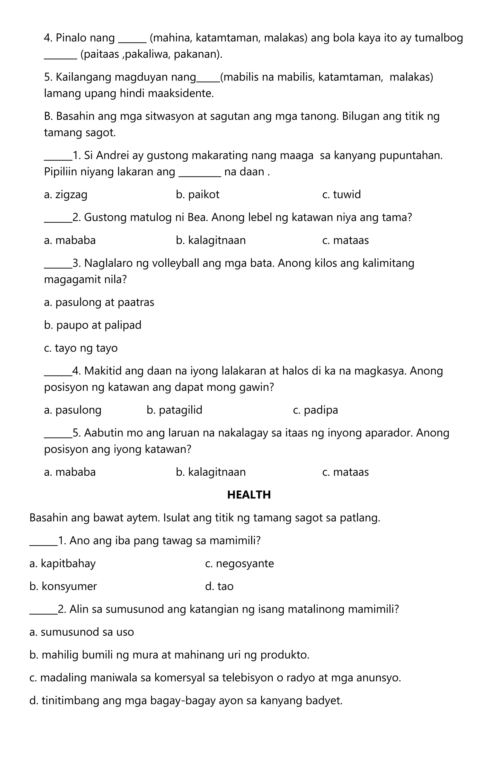4. Pinalo nang ______ (mahina, katamtaman, malakas) ang bola kaya ito ay tumalbog
_______ (paitaas ,pakaliwa, pakanan).
5. Kailangang magduyan nang_____(mabilis na mabilis, katamtaman, malakas)
lamang upang hindi maaksidente.
B. Basahin ang mga sitwasyon at sagutan ang mga tanong. Bilugan ang titik ng
tamang sagot.
______1. Si Andrei ay gustong makarating nang maaga sa kanyang pupuntahan.
Pipiliin niyang lakaran ang _________ na daan .
a. zigzag b. paikot c. tuwid
______2. Gustong matulog ni Bea. Anong lebel ng katawan niya ang tama?
a. mababa b. kalagitnaan c. mataas
______3. Naglalaro ng volleyball ang mga bata. Anong kilos ang kalimitang
magagamit nila?
a. pasulong at paatras
b. paupo at palipad
c. tayo ng tayo
______4. Makitid ang daan na iyong lalakaran at halos di ka na magkasya. Anong
posisyon ng katawan ang dapat mong gawin?
a. pasulong b. patagilid c. padipa
______5. Aabutin mo ang laruan na nakalagay sa itaas ng inyong aparador. Anong
posisyon ang iyong katawan?
a. mababa b. kalagitnaan c. mataas
HEALTH
Basahin ang bawat aytem. Isulat ang titik ng tamang sagot sa patlang.
______1. Ano ang iba pang tawag sa mamimili?
a. kapitbahay c. negosyante
b. konsyumer d. tao
______2. Alin sa sumusunod ang katangian ng isang matalinong mamimili?
a. sumusunod sa uso
b. mahilig bumili ng mura at mahinang uri ng produkto.
c. madaling maniwala sa komersyal sa telebisyon o radyo at mga anunsyo.
d. tinitimbang ang mga bagay-bagay ayon sa kanyang badyet.
 