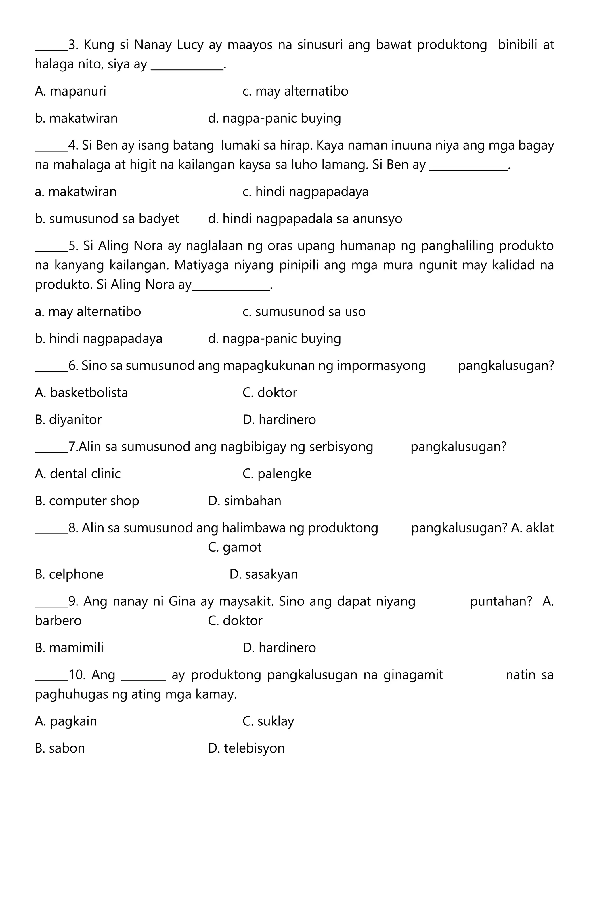 ______3. Kung si Nanay Lucy ay maayos na sinusuri ang bawat produktong binibili at
halaga nito, siya ay _____________.
A. mapanuri c. may alternatibo
b. makatwiran d. nagpa-panic buying
______4. Si Ben ay isang batang lumaki sa hirap. Kaya naman inuuna niya ang mga bagay
na mahalaga at higit na kailangan kaysa sa luho lamang. Si Ben ay ______________.
a. makatwiran c. hindi nagpapadaya
b. sumusunod sa badyet d. hindi nagpapadala sa anunsyo
______5. Si Aling Nora ay naglalaan ng oras upang humanap ng panghaliling produkto
na kanyang kailangan. Matiyaga niyang pinipili ang mga mura ngunit may kalidad na
produkto. Si Aling Nora ay______________.
a. may alternatibo c. sumusunod sa uso
b. hindi nagpapadaya d. nagpa-panic buying
______6. Sino sa sumusunod ang mapagkukunan ng impormasyong pangkalusugan?
A. basketbolista C. doktor
B. diyanitor D. hardinero
______7.Alin sa sumusunod ang nagbibigay ng serbisyong pangkalusugan?
A. dental clinic C. palengke
B. computer shop D. simbahan
______8. Alin sa sumusunod ang halimbawa ng produktong pangkalusugan? A. aklat
C. gamot
B. celphone D. sasakyan
______9. Ang nanay ni Gina ay maysakit. Sino ang dapat niyang puntahan? A.
barbero C. doktor
B. mamimili D. hardinero
______10. Ang ________ ay produktong pangkalusugan na ginagamit natin sa
paghuhugas ng ating mga kamay.
A. pagkain C. suklay
B. sabon D. telebisyon
 
