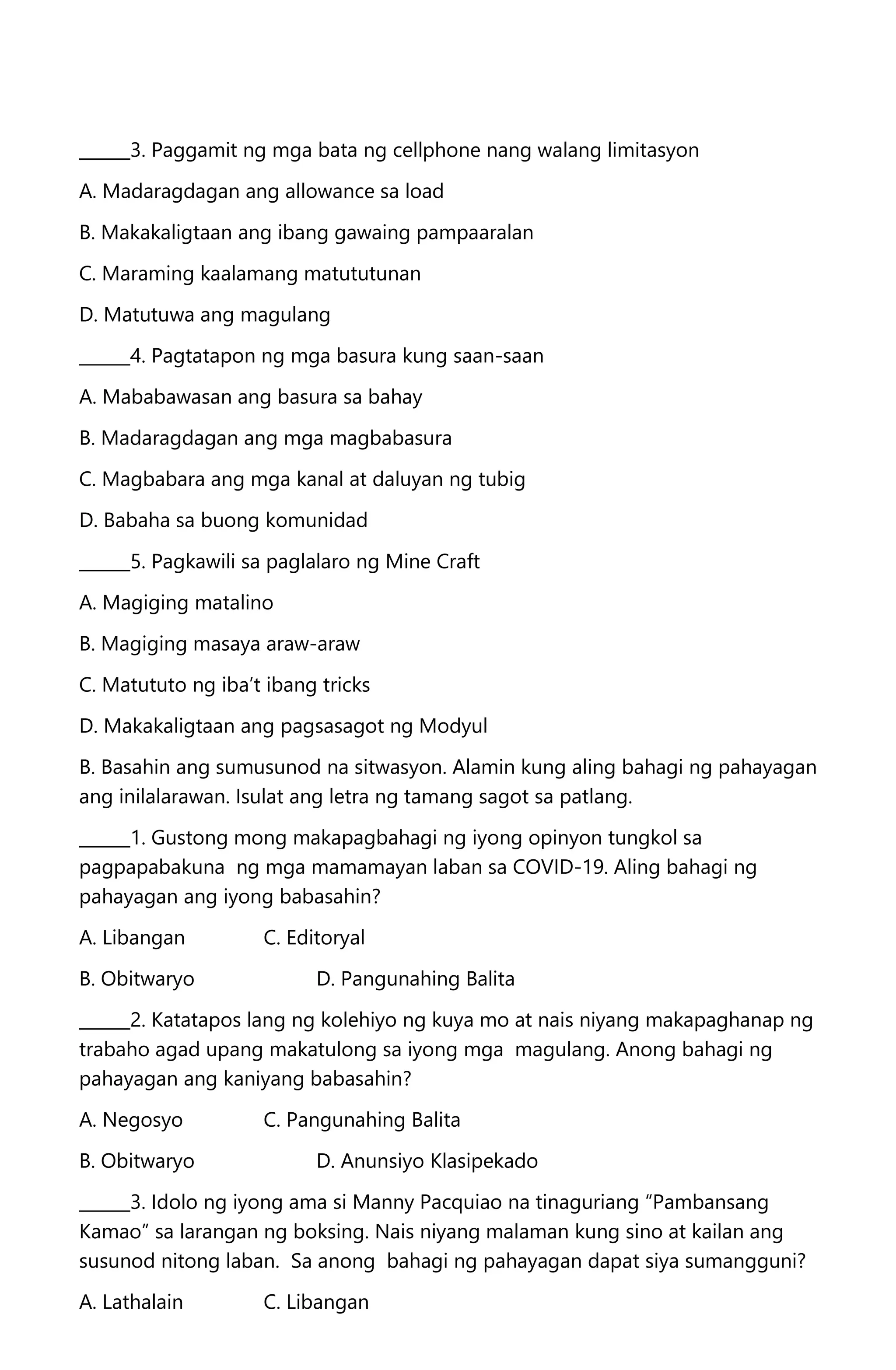 ______3. Paggamit ng mga bata ng cellphone nang walang limitasyon
A. Madaragdagan ang allowance sa load
B. Makakaligtaan ang ibang gawaing pampaaralan
C. Maraming kaalamang matututunan
D. Matutuwa ang magulang
______4. Pagtatapon ng mga basura kung saan-saan
A. Mababawasan ang basura sa bahay
B. Madaragdagan ang mga magbabasura
C. Magbabara ang mga kanal at daluyan ng tubig
D. Babaha sa buong komunidad
______5. Pagkawili sa paglalaro ng Mine Craft
A. Magiging matalino
B. Magiging masaya araw-araw
C. Matututo ng iba’t ibang tricks
D. Makakaligtaan ang pagsasagot ng Modyul
B. Basahin ang sumusunod na sitwasyon. Alamin kung aling bahagi ng pahayagan
ang inilalarawan. Isulat ang letra ng tamang sagot sa patlang.
______1. Gustong mong makapagbahagi ng iyong opinyon tungkol sa
pagpapabakuna ng mga mamamayan laban sa COVID-19. Aling bahagi ng
pahayagan ang iyong babasahin?
A. Libangan C. Editoryal
B. Obitwaryo D. Pangunahing Balita
______2. Katatapos lang ng kolehiyo ng kuya mo at nais niyang makapaghanap ng
trabaho agad upang makatulong sa iyong mga magulang. Anong bahagi ng
pahayagan ang kaniyang babasahin?
A. Negosyo C. Pangunahing Balita
B. Obitwaryo D. Anunsiyo Klasipekado
______3. Idolo ng iyong ama si Manny Pacquiao na tinaguriang “Pambansang
Kamao” sa larangan ng boksing. Nais niyang malaman kung sino at kailan ang
susunod nitong laban. Sa anong bahagi ng pahayagan dapat siya sumangguni?
A. Lathalain C. Libangan
 