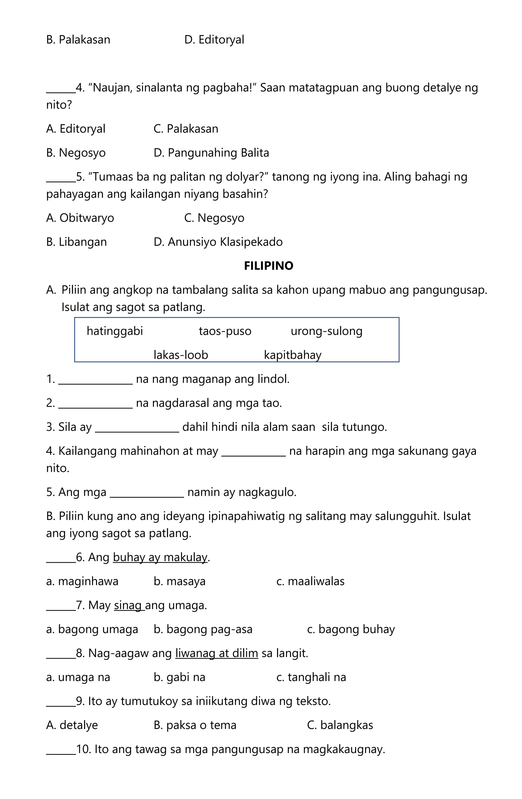 B. Palakasan D. Editoryal
______4. “Naujan, sinalanta ng pagbaha!” Saan matatagpuan ang buong detalye ng
nito?
A. Editoryal C. Palakasan
B. Negosyo D. Pangunahing Balita
______5. “Tumaas ba ng palitan ng dolyar?” tanong ng iyong ina. Aling bahagi ng
pahayagan ang kailangan niyang basahin?
A. Obitwaryo C. Negosyo
B. Libangan D. Anunsiyo Klasipekado
FILIPINO
A. Piliin ang angkop na tambalang salita sa kahon upang mabuo ang pangungusap.
Isulat ang sagot sa patlang.
hatinggabi taos-puso urong-sulong
lakas-loob kapitbahay
1. _______________ na nang maganap ang lindol.
2. _______________ na nagdarasal ang mga tao.
3. Sila ay _________________ dahil hindi nila alam saan sila tutungo.
4. Kailangang mahinahon at may _____________ na harapin ang mga sakunang gaya
nito.
5. Ang mga _______________ namin ay nagkagulo.
B. Piliin kung ano ang ideyang ipinapahiwatig ng salitang may salungguhit. Isulat
ang iyong sagot sa patlang.
______6. Ang buhay ay makulay.
a. maginhawa b. masaya c. maaliwalas
______7. May sinag ang umaga.
a. bagong umaga b. bagong pag-asa c. bagong buhay
______8. Nag-aagaw ang liwanag at dilim sa langit.
a. umaga na b. gabi na c. tanghali na
______9. Ito ay tumutukoy sa iniikutang diwa ng teksto.
A. detalye B. paksa o tema C. balangkas
______10. Ito ang tawag sa mga pangungusap na magkakaugnay.
 