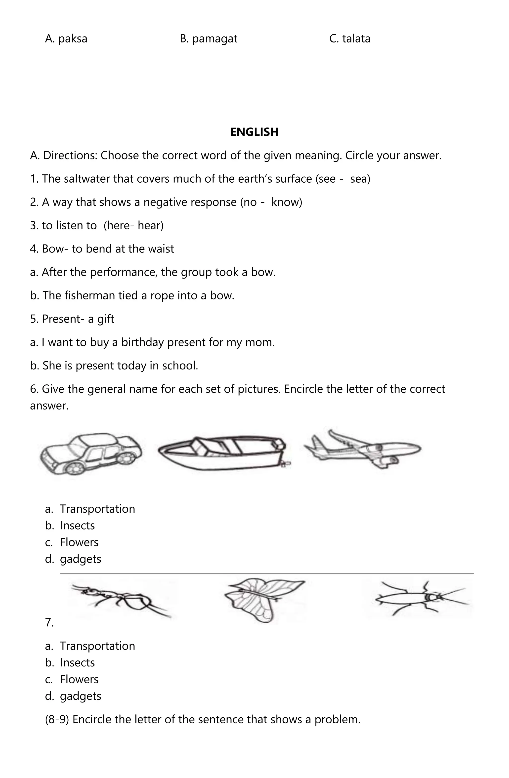 A. paksa B. pamagat C. talata
ENGLISH
A. Directions: Choose the correct word of the given meaning. Circle your answer.
1. The saltwater that covers much of the earth’s surface (see - sea)
2. A way that shows a negative response (no - know)
3. to listen to (here- hear)
4. Bow- to bend at the waist
a. After the performance, the group took a bow.
b. The fisherman tied a rope into a bow.
5. Present- a gift
a. I want to buy a birthday present for my mom.
b. She is present today in school.
6. Give the general name for each set of pictures. Encircle the letter of the correct
answer.
a. Transportation
b. Insects
c. Flowers
d. gadgets
7.
a. Transportation
b. Insects
c. Flowers
d. gadgets
(8-9) Encircle the letter of the sentence that shows a problem.
 