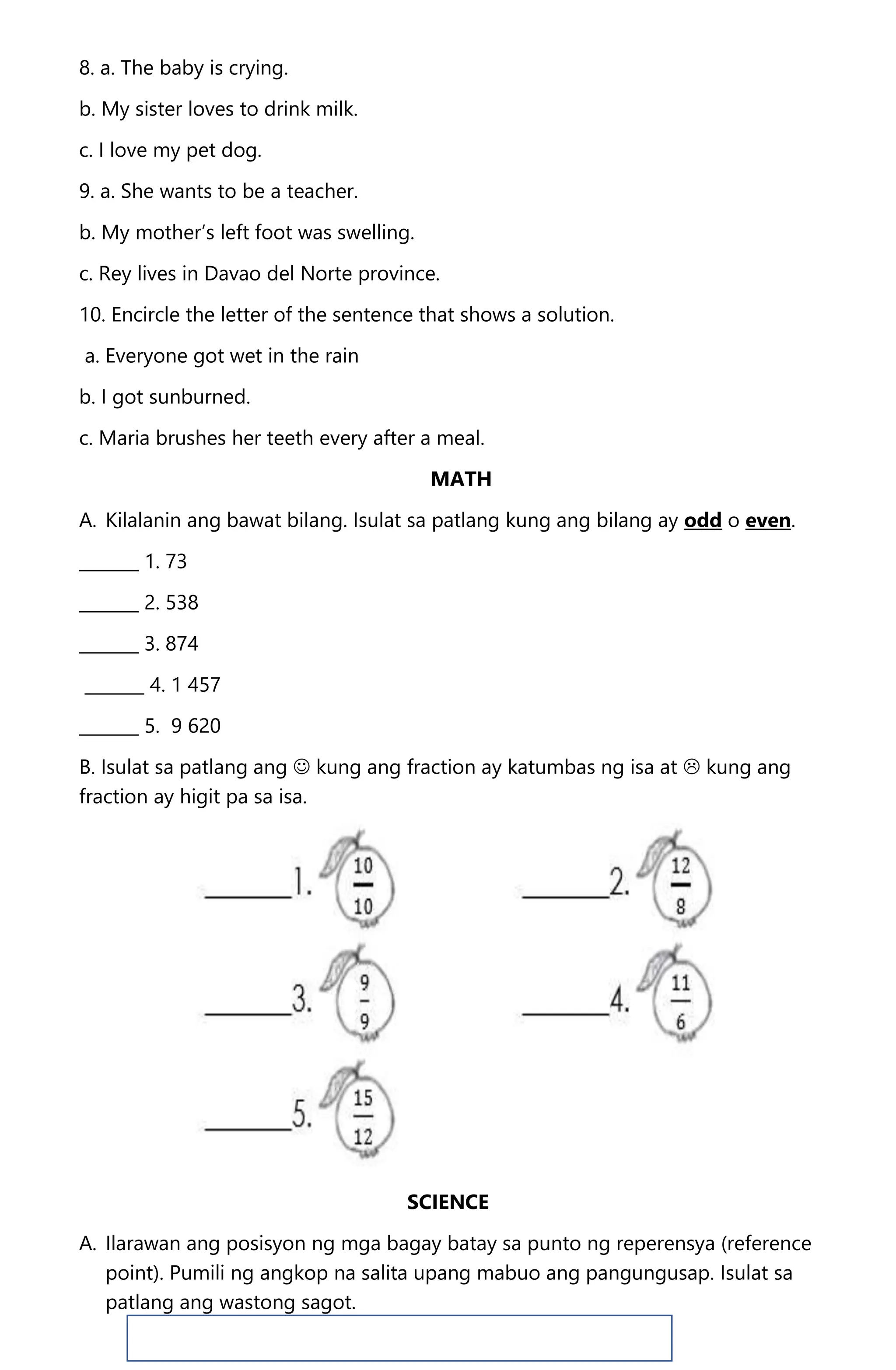 8. a. The baby is crying.
b. My sister loves to drink milk.
c. I love my pet dog.
9. a. She wants to be a teacher.
b. My mother’s left foot was swelling.
c. Rey lives in Davao del Norte province.
10. Encircle the letter of the sentence that shows a solution.
a. Everyone got wet in the rain
b. I got sunburned.
c. Maria brushes her teeth every after a meal.
MATH
A. Kilalanin ang bawat bilang. Isulat sa patlang kung ang bilang ay odd o even.
_______ 1. 73
_______ 2. 538
_______ 3. 874
_______ 4. 1 457
_______ 5. 9 620
B. Isulat sa patlang ang  kung ang fraction ay katumbas ng isa at  kung ang
fraction ay higit pa sa isa.
SCIENCE
A. Ilarawan ang posisyon ng mga bagay batay sa punto ng reperensya (reference
point). Pumili ng angkop na salita upang mabuo ang pangungusap. Isulat sa
patlang ang wastong sagot.
 