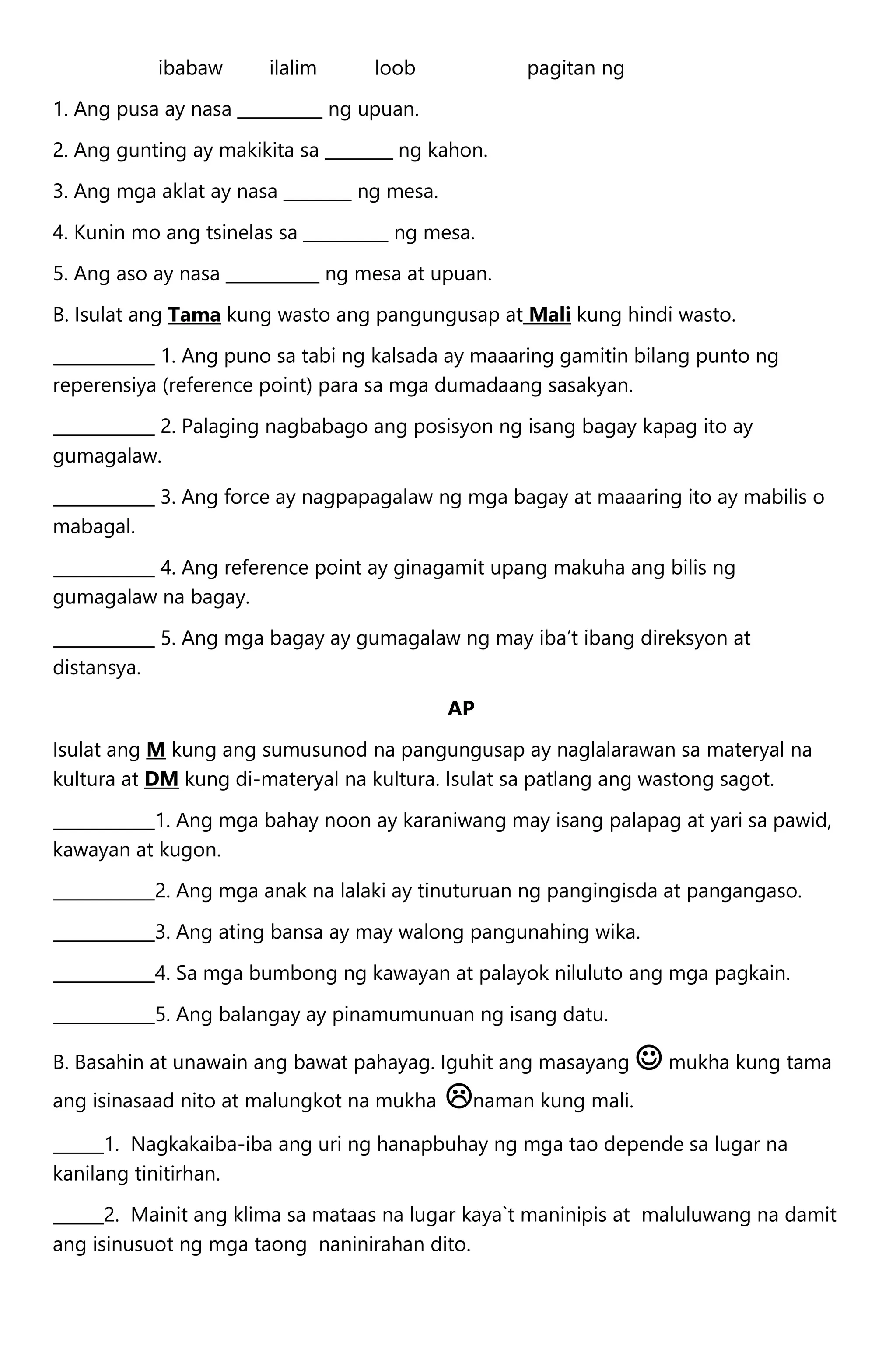 ibabaw ilalim loob pagitan ng
1. Ang pusa ay nasa __________ ng upuan.
2. Ang gunting ay makikita sa ________ ng kahon.
3. Ang mga aklat ay nasa ________ ng mesa.
4. Kunin mo ang tsinelas sa __________ ng mesa.
5. Ang aso ay nasa ___________ ng mesa at upuan.
B. Isulat ang Tama kung wasto ang pangungusap at Mali kung hindi wasto.
____________ 1. Ang puno sa tabi ng kalsada ay maaaring gamitin bilang punto ng
reperensiya (reference point) para sa mga dumadaang sasakyan.
____________ 2. Palaging nagbabago ang posisyon ng isang bagay kapag ito ay
gumagalaw.
____________ 3. Ang force ay nagpapagalaw ng mga bagay at maaaring ito ay mabilis o
mabagal.
____________ 4. Ang reference point ay ginagamit upang makuha ang bilis ng
gumagalaw na bagay.
____________ 5. Ang mga bagay ay gumagalaw ng may iba’t ibang direksyon at
distansya.
AP
Isulat ang M kung ang sumusunod na pangungusap ay naglalarawan sa materyal na
kultura at DM kung di-materyal na kultura. Isulat sa patlang ang wastong sagot.
____________1. Ang mga bahay noon ay karaniwang may isang palapag at yari sa pawid,
kawayan at kugon.
____________2. Ang mga anak na lalaki ay tinuturuan ng pangingisda at pangangaso.
____________3. Ang ating bansa ay may walong pangunahing wika.
____________4. Sa mga bumbong ng kawayan at palayok niluluto ang mga pagkain.
____________5. Ang balangay ay pinamumunuan ng isang datu.
B. Basahin at unawain ang bawat pahayag. Iguhit ang masayang  mukha kung tama
ang isinasaad nito at malungkot na mukha naman kung mali.
______1. Nagkakaiba-iba ang uri ng hanapbuhay ng mga tao depende sa lugar na
kanilang tinitirhan.
______2. Mainit ang klima sa mataas na lugar kaya`t maninipis at maluluwang na damit
ang isinusuot ng mga taong naninirahan dito.
 