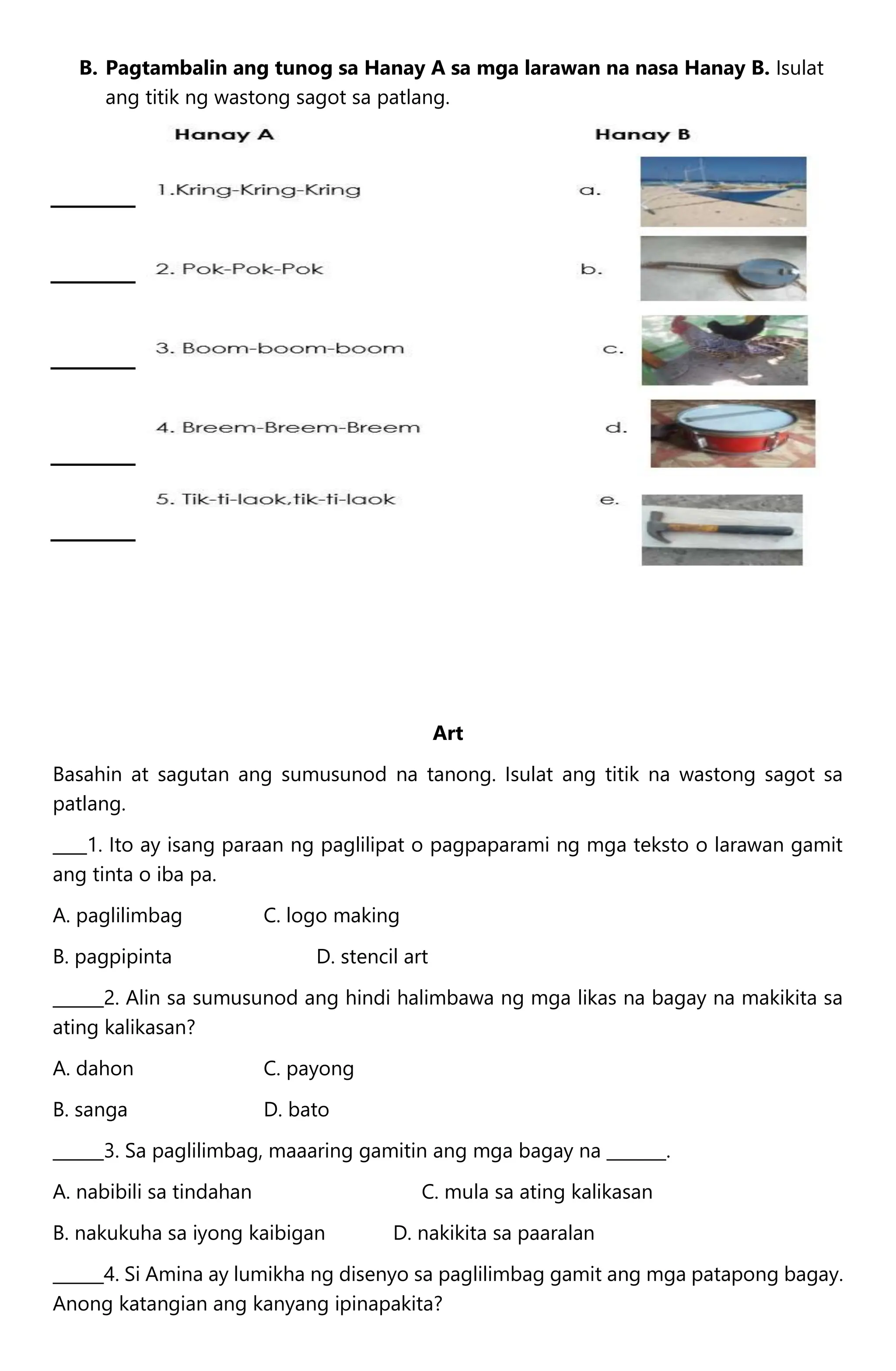 B. Pagtambalin ang tunog sa Hanay A sa mga larawan na nasa Hanay B. Isulat
ang titik ng wastong sagot sa patlang.
Art
Basahin at sagutan ang sumusunod na tanong. Isulat ang titik na wastong sagot sa
patlang.
____1. Ito ay isang paraan ng paglilipat o pagpaparami ng mga teksto o larawan gamit
ang tinta o iba pa.
A. paglilimbag C. logo making
B. pagpipinta D. stencil art
______2. Alin sa sumusunod ang hindi halimbawa ng mga likas na bagay na makikita sa
ating kalikasan?
A. dahon C. payong
B. sanga D. bato
______3. Sa paglilimbag, maaaring gamitin ang mga bagay na _______.
A. nabibili sa tindahan C. mula sa ating kalikasan
B. nakukuha sa iyong kaibigan D. nakikita sa paaralan
______4. Si Amina ay lumikha ng disenyo sa paglilimbag gamit ang mga patapong bagay.
Anong katangian ang kanyang ipinapakita?
 