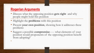 Rogerian Arguments
• Discuss what the opposing position gets right and why
people might hold this position
• Highlight the problems with this position
• Present your own position, showing how it addresses these
problems
• Suggest a possible compromise----- what elements of your
position would proponents of the opposing position benefit
from adopting?
•
 