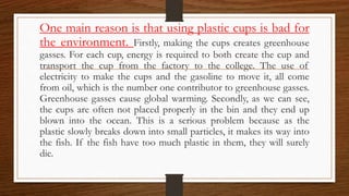 One main reason is that using plastic cups is bad for
the environment. Firstly, making the cups creates greenhouse
gasses. For each cup, energy is required to both create the cup and
transport the cup from the factory to the college. The use of
electricity to make the cups and the gasoline to move it, all come
from oil, which is the number one contributor to greenhouse gasses.
Greenhouse gasses cause global warming. Secondly, as we can see,
the cups are often not placed properly in the bin and they end up
blown into the ocean. This is a serious problem because as the
plastic slowly breaks down into small particles, it makes its way into
the fish. If the fish have too much plastic in them, they will surely
die.
 