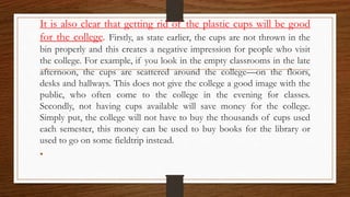 It is also clear that getting rid of the plastic cups will be good
for the college. Firstly, as state earlier, the cups are not thrown in the
bin properly and this creates a negative impression for people who visit
the college. For example, if you look in the empty classrooms in the late
afternoon, the cups are scattered around the college—on the floors,
desks and hallways. This does not give the college a good image with the
public, who often come to the college in the evening for classes.
Secondly, not having cups available will save money for the college.
Simply put, the college will not have to buy the thousands of cups used
each semester, this money can be used to buy books for the library or
used to go on some fieldtrip instead.
•
 