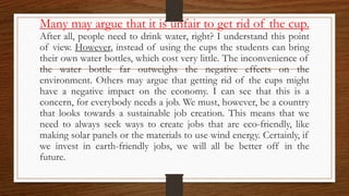 Many may argue that it is unfair to get rid of the cup.
After all, people need to drink water, right? I understand this point
of view. However, instead of using the cups the students can bring
their own water bottles, which cost very little. The inconvenience of
the water bottle far outweighs the negative effects on the
environment. Others may argue that getting rid of the cups might
have a negative impact on the economy. I can see that this is a
concern, for everybody needs a job. We must, however, be a country
that looks towards a sustainable job creation. This means that we
need to always seek ways to create jobs that are eco-friendly, like
making solar panels or the materials to use wind energy. Certainly, if
we invest in earth-friendly jobs, we will all be better off in the
future.
 