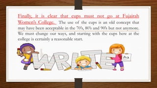 Finally, it is clear that cups must not go at Fujairah
Women’s College. The use of the cups is an old concept that
may have been acceptable in the 70’s, 80’s and 90’s but not anymore.
We must change our ways, and starting with the cups here at the
college is certainly a reasonable start.
 