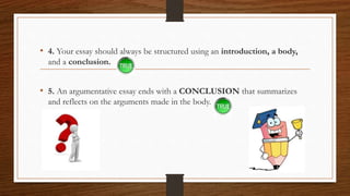 • 4. Your essay should always be structured using an introduction, a body,
and a conclusion.
• 5. An argumentative essay ends with a CONCLUSION that summarizes
and reflects on the arguments made in the body.
 