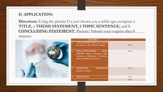 D. APPLICATION:
Directions: Using the picture I’ve just shown you a while ago, compose a
TITLE, a THESIS STATEMENT, 1 TOPIC SENTENCE, and 1
CONCLUDING STATEMENT. Present/ Submit your outputs after 8
minutes.
CRITERIA
 TITLE RELEVANCE (how related
the title is to the subject/ image) 20%
 WELL-DEVELOPED MAIN
POINTS (thesis statement, topic
sentences, refutation if present,
and concluding statement.)
50%
 SENTENCE PRECISION
(sentence clarity)
20%
 MECHANICS 10%
100%
 