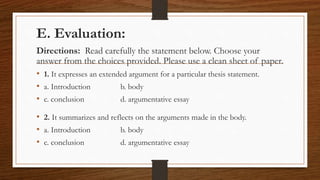 E. Evaluation:
Directions: Read carefully the statement below. Choose your
answer from the choices provided. Please use a clean sheet of paper.
• 1. It expresses an extended argument for a particular thesis statement.
• a. Introduction b. body
• c. conclusion d. argumentative essay
• 2. It summarizes and reflects on the arguments made in the body.
• a. Introduction b. body
• c. conclusion d. argumentative essay
 