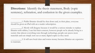 Directions: Identify the thesis statement, Body (topic
sentence), refutation, and conlusion in the given examples.
__________1. Public libraries should be shut down and, in their place, everyone
should be given an iPad with an e-reader subscription.
__________2. Mostly will disagree because it would be a serious mistake to replace
libraries with tablets, I can feel their concern, however people we’re already living in a
society that almost everything runs through technology, people can access more
materials and can simply rent out as many digital copies as they need.
__________3. It will save local cities and towns money because libraries are expensive
to maintain.
 