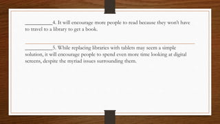 __________4. It will encourage more people to read because they won’t have
to travel to a library to get a book.
__________5. While replacing libraries with tablets may seem a simple
solution, it will encourage people to spend even more time looking at digital
screens, despite the myriad issues surrounding them.
 