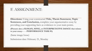 F. ASSIGNMENT:
Directions: Using your constructed Title, Thesis Statement, Topic
Sentences, and Conclusion, complete your argumentative essay by
providing your supporting facts as evidences to your main points.
(Present also a SLOGAN, SONG, or INTERPRETATIVE DANCE that relates
to your essay-------PERFORMANCE TASK #1)
(Same image/issue)
Submission date: February 21, Monday
 