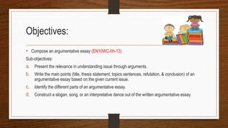 Objectives:
• Compose an argumentative essay (EN10WC-IIh-13)
Sub-objectives:
a. Present the relevance in understanding issue through arguments.
b. Write the main points (title, thesis statement, topics sentences, refutation, & conclusion) of an
argumentative essay based on the given current issue.
c. Identify the different parts of an argumentative essay.
d. Construct a slogan, song, or an interpretative dance out of the written argumentative essay
 
