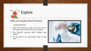 Share your thoughts about this picture.
Guide Questions:
1. Give facts (efficacy, origin, etc.) about Covid-
19 Vaccine that we have now in our country.
2. Are Covid-19 vaccines safe? Explain your
answer.
3. Do you want to be vaccinated? Why or why
not?
Explore
 