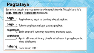 Basahin at tukuyin ang mga sumusunod na paghahanda. Tukuyin kung ito’y
Bago, Habang o Pagkatapos ng sakuna.
_________1. Pag-iimbak ng sapat na dami ng tubig at pagkain.
_________2. Tukuyin ang ligtas na lugar para sa paglikas.
_________3. Suriin ang sarili kung may natamong anumang sugat.
_________4. Ayusin at kumpunihin ang pinsala sa bahay at linya ng koryente,
tubig, at telepono
_________5. Duck, cover, hold
bago
bago
pagkatapos
pagkatapos
habang
 
